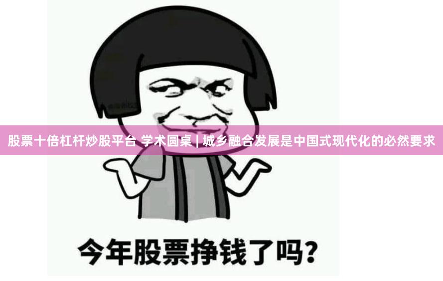 股票十倍杠杆炒股平台 学术圆桌 | 城乡融合发展是中国式现代化的必然要求