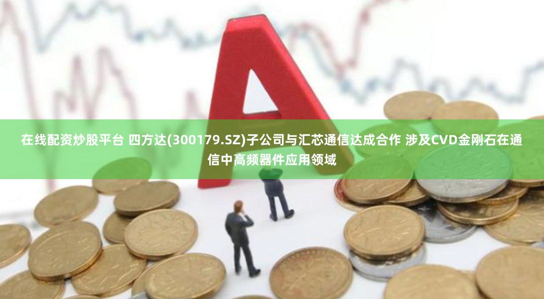 在线配资炒股平台 四方达(300179.SZ)子公司与汇芯通信达成合作 涉及CVD金刚石在通信中高频器件应用领域
