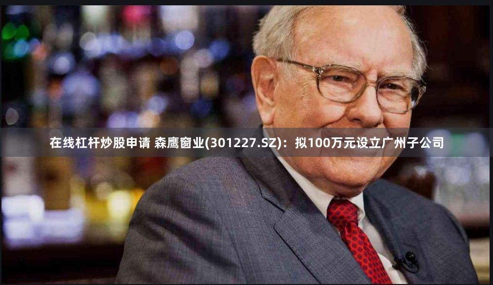 在线杠杆炒股申请 森鹰窗业(301227.SZ)：拟100万元设立广州子公司